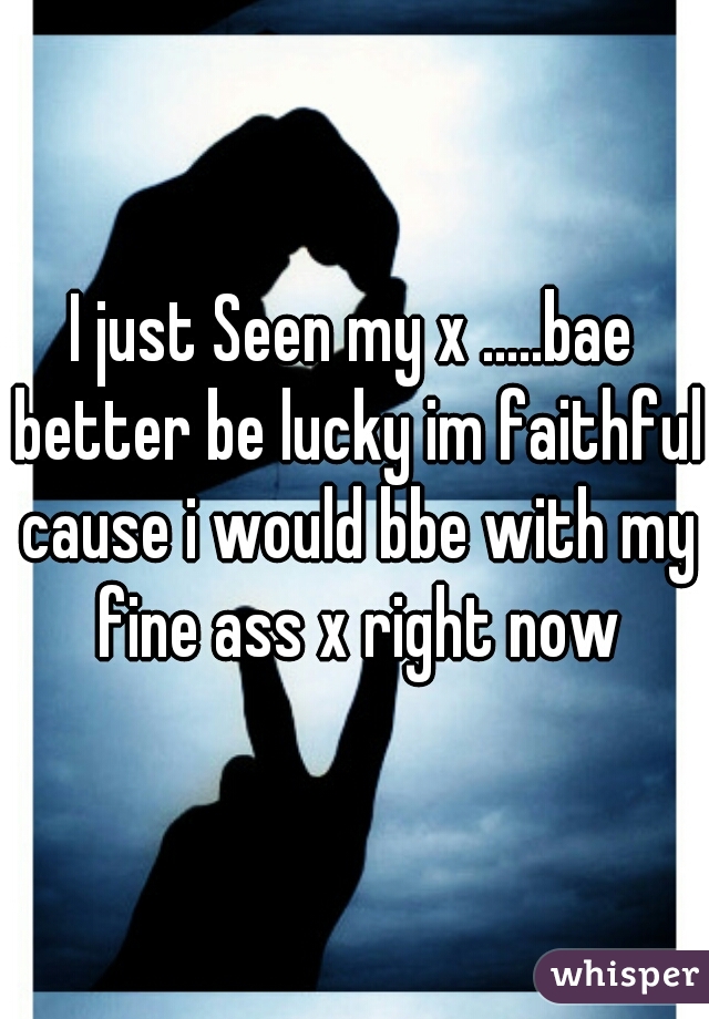 I just Seen my x .....bae better be lucky im faithful cause i would bbe with my fine ass x right now