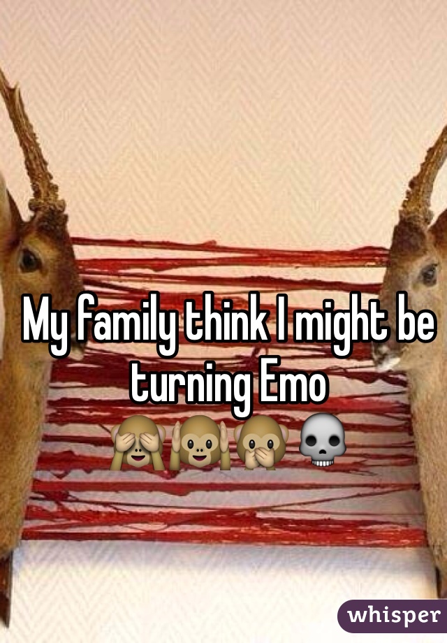 My family think I might be turning Emo 
🙈🙉🙊💀
