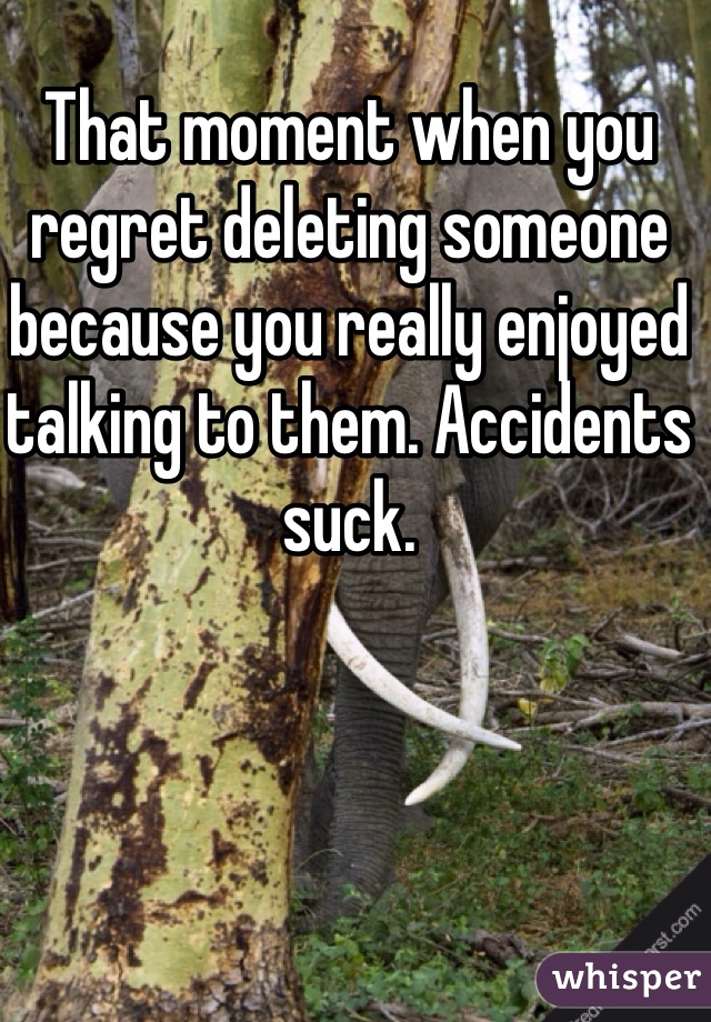 That moment when you regret deleting someone because you really enjoyed talking to them. Accidents suck. 