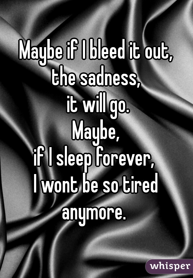 Maybe if I bleed it out,
the sadness,
 it will go.
Maybe,
if I sleep forever, 
I wont be so tired
anymore. 