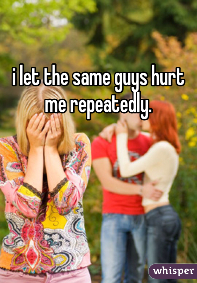 i let the same guys hurt me repeatedly. 