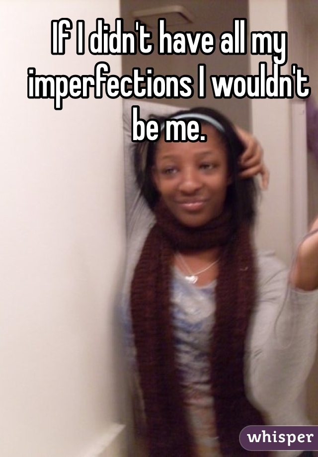 If I didn't have all my imperfections I wouldn't be me.