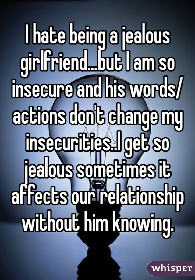I hate being a jealous girlfriend...but I am so insecure and his words/actions don't change my insecurities..I get so jealous sometimes it affects our relationship without him knowing.