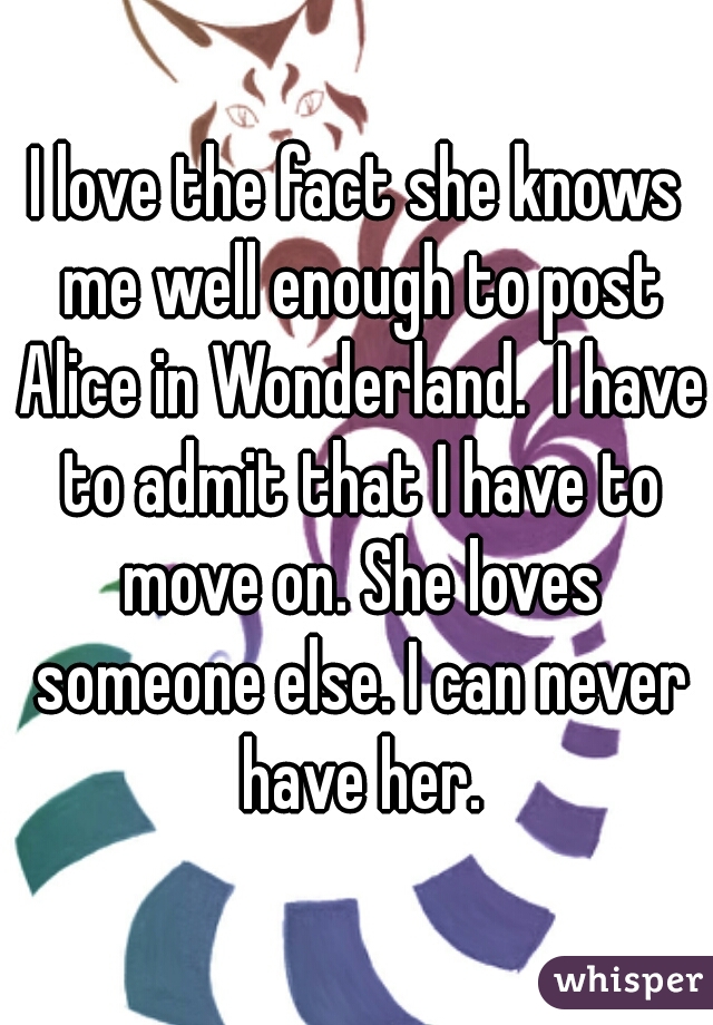 I love the fact she knows me well enough to post Alice in Wonderland.  I have to admit that I have to move on. She loves someone else. I can never have her.
