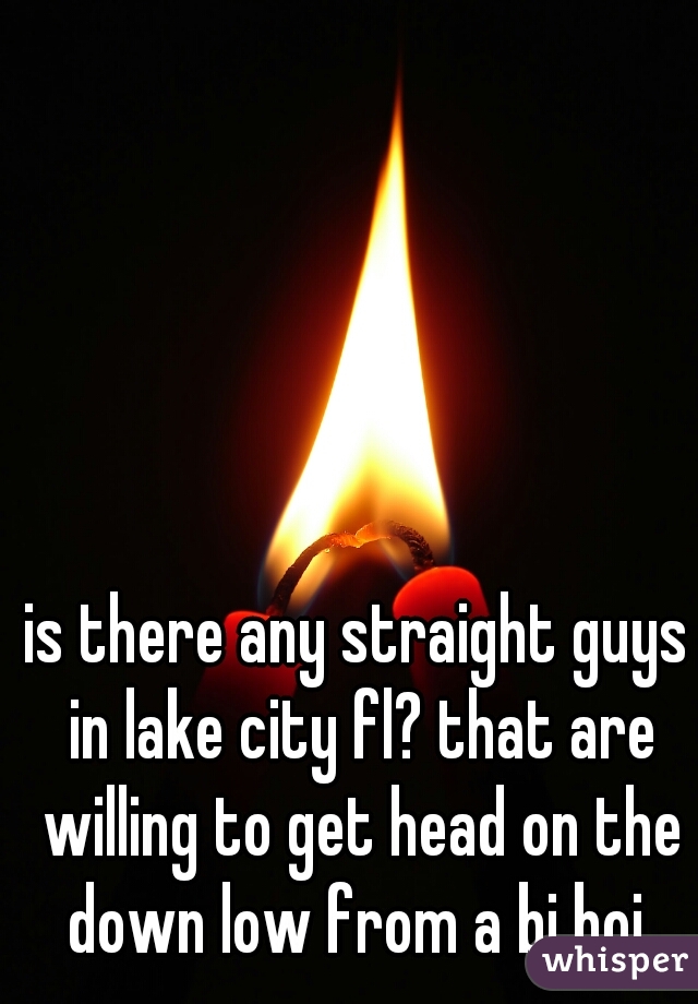 is there any straight guys in lake city fl? that are willing to get head on the down low from a bi boi 