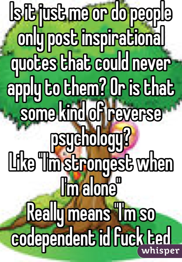 Is it just me or do people only post inspirational quotes that could never apply to them? Or is that some kind of reverse psychology?
Like "I'm strongest when I'm alone"
Really means "I'm so codependent id fuck ted bundy to have company"