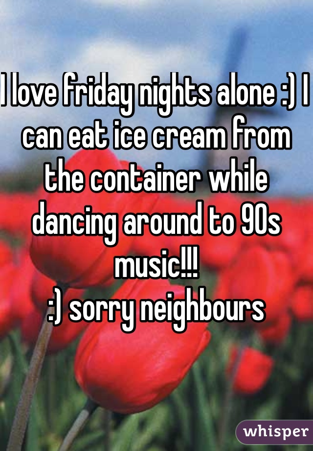 I love friday nights alone :) I can eat ice cream from the container while dancing around to 90s music!!!
:) sorry neighbours