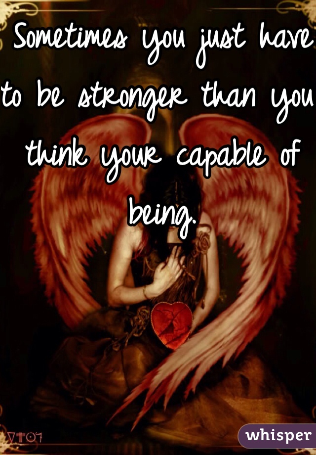 Sometimes you just have to be stronger than you think your capable of being.