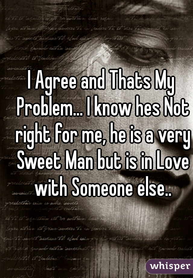 I Agree and Thats My Problem... I know hes Not right for me, he is a very Sweet Man but is in Love with Someone else..