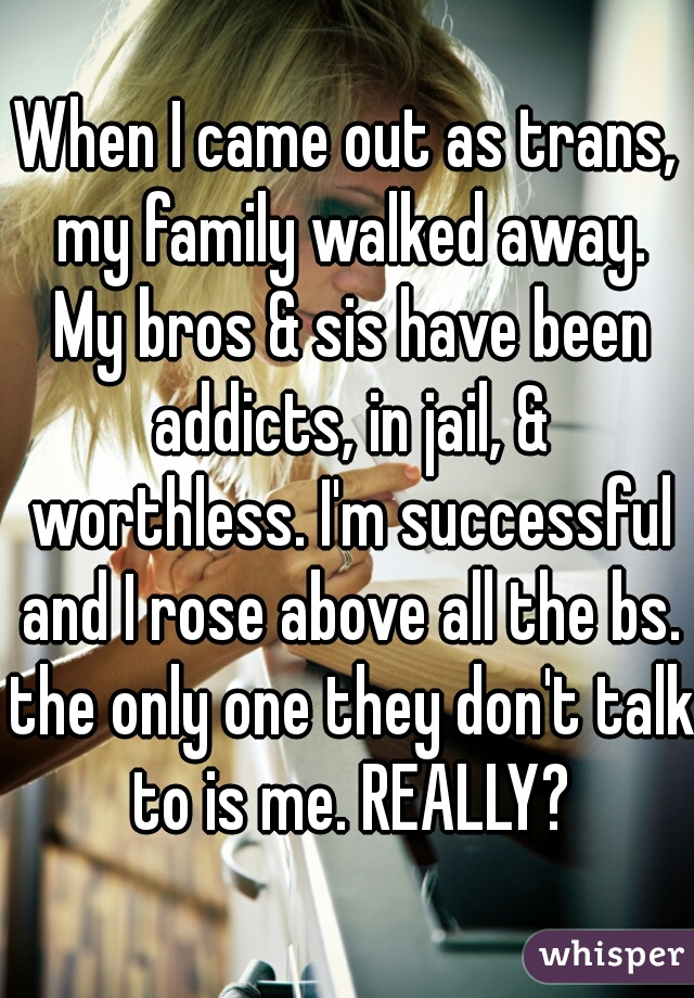 When I came out as trans, my family walked away. My bros & sis have been addicts, in jail, & worthless. I'm successful and I rose above all the bs. the only one they don't talk to is me. REALLY?