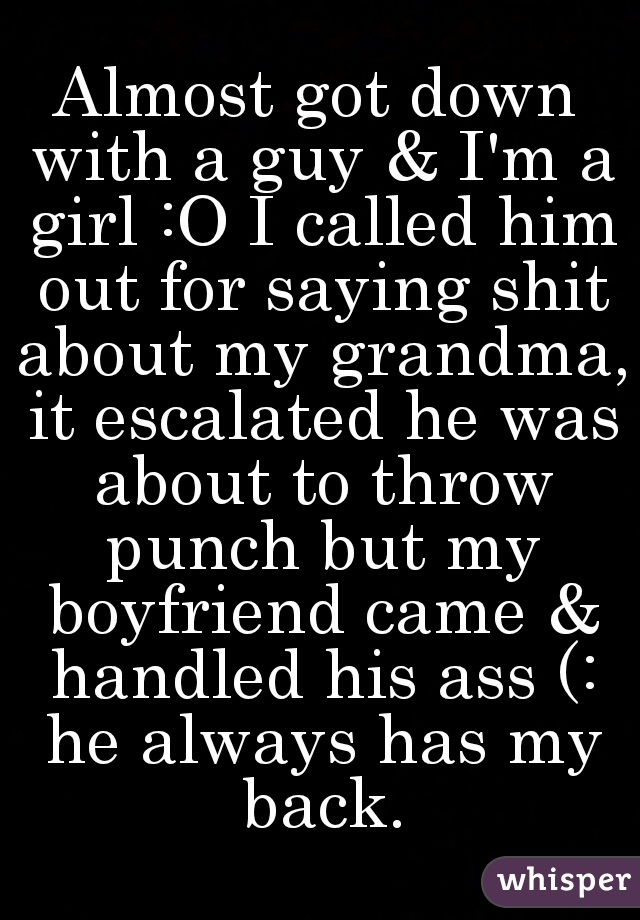 Almost got down with a guy & I'm a girl :O I called him out for saying shit about my grandma, it escalated he was about to throw punch but my boyfriend came & handled his ass (: he always has my back.
