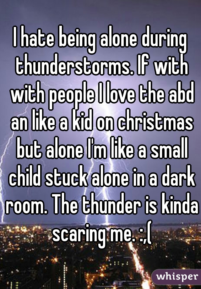 I hate being alone during thunderstorms. If with with people I love the abd an like a kid on christmas but alone I'm like a small child stuck alone in a dark room. The thunder is kinda scaring me. :,(