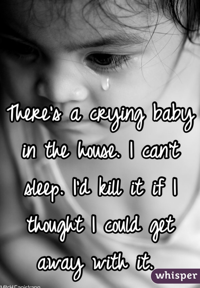 There's a crying baby in the house. I can't sleep. I'd kill it if I thought I could get away with it. 
