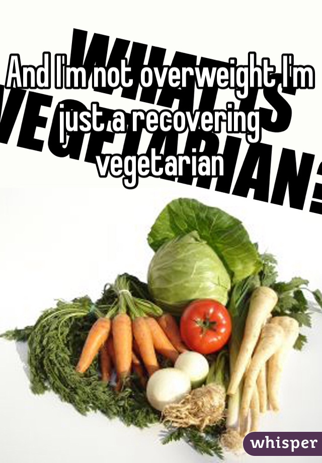 And I'm not overweight I'm just a recovering vegetarian 