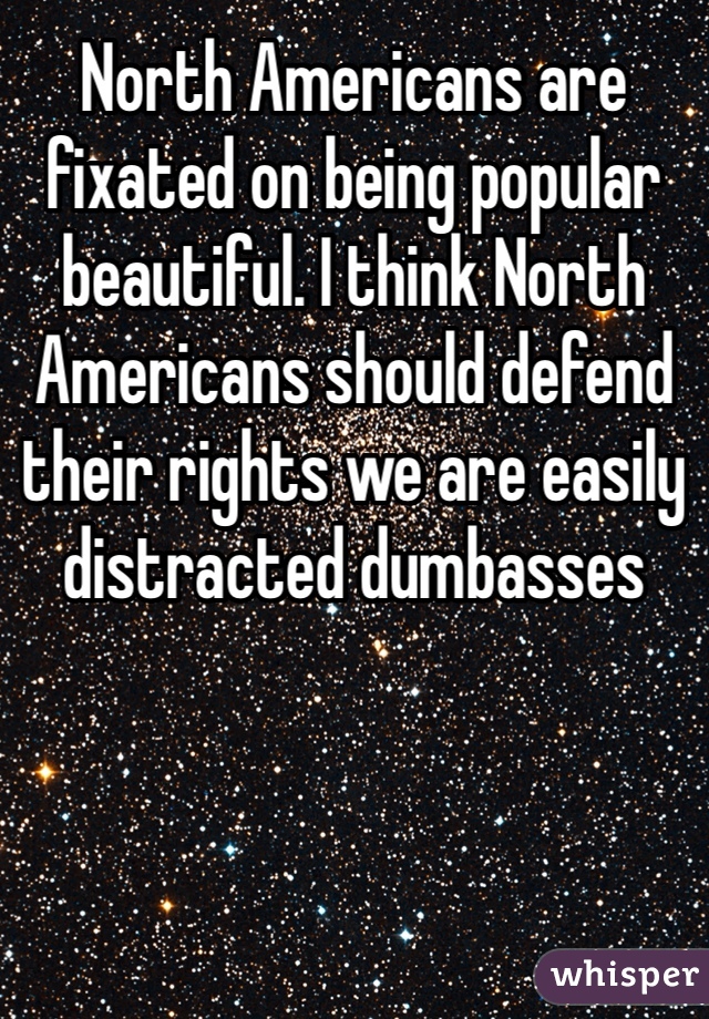 North Americans are fixated on being popular beautiful. I think North Americans should defend their rights we are easily distracted dumbasses 