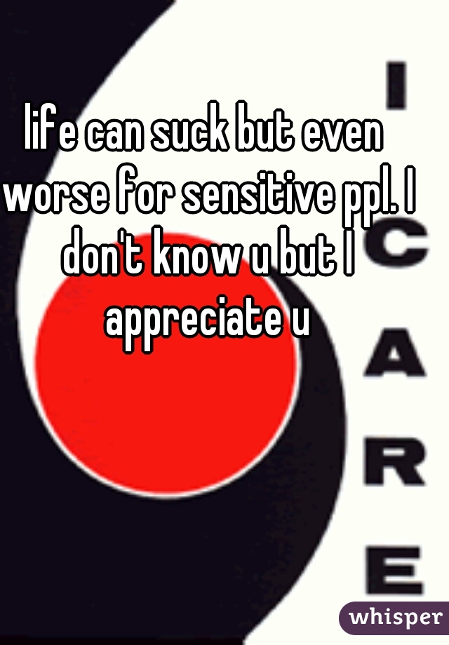 life can suck but even worse for sensitive ppl. I don't know u but I appreciate u