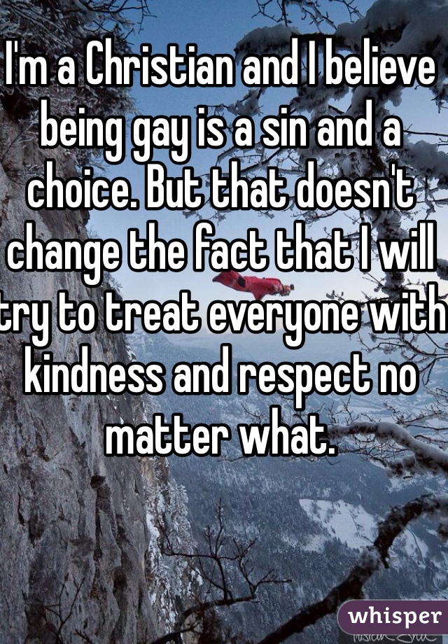 I'm a Christian and I believe being gay is a sin and a choice. But that doesn't change the fact that I will try to treat everyone with kindness and respect no matter what. 
