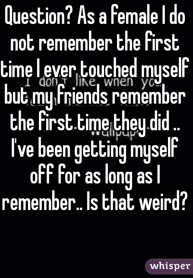 Question? As a female I do not remember the first time I ever touched myself but my friends remember the first time they did .. I've been getting myself off for as long as I remember.. Is that weird?
