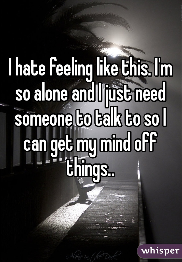 I hate feeling like this. I'm so alone and I just need someone to talk to so I can get my mind off things.. 