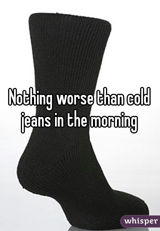 Nothing worse than cold jeans in the morning 
