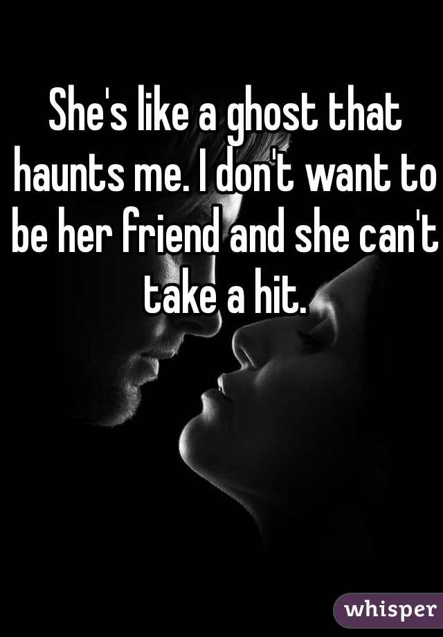 She's like a ghost that haunts me. I don't want to be her friend and she can't take a hit.