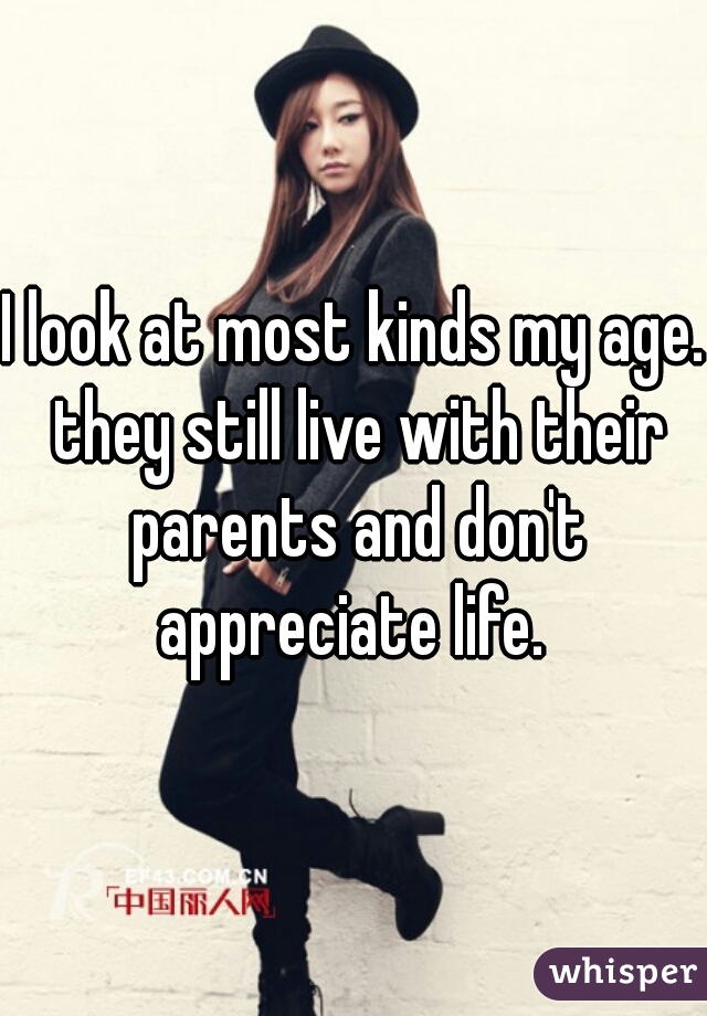 I look at most kinds my age. they still live with their parents and don't appreciate life. 