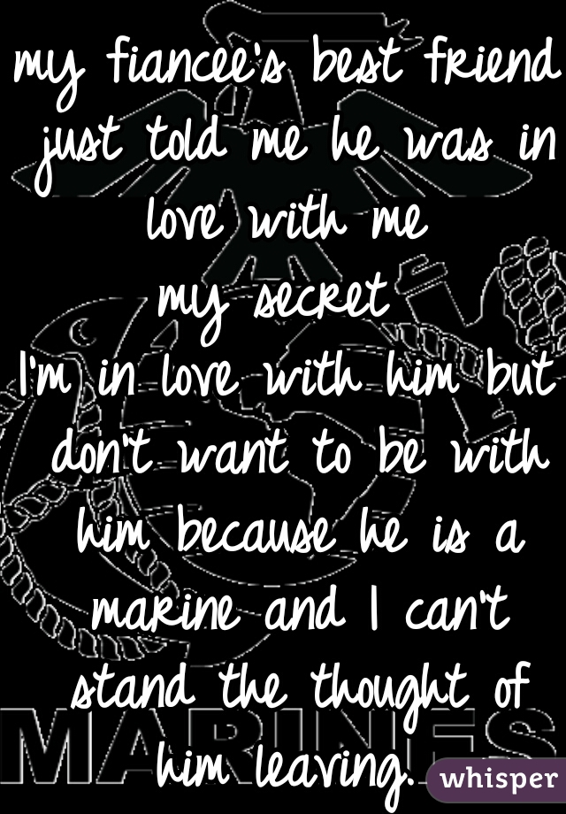 my fiancee's best friend just told me he was in love with me 
my secret 
I'm in love with him but don't want to be with him because he is a marine and I can't stand the thought of him leaving. 