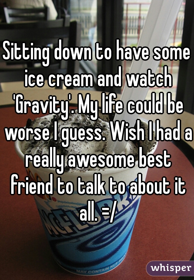 Sitting down to have some ice cream and watch 'Gravity'. My life could be worse I guess. Wish I had a really awesome best friend to talk to about it all. =/