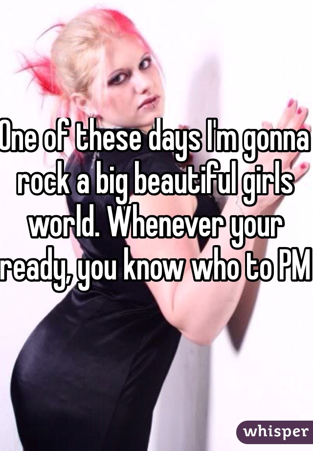 One of these days I'm gonna rock a big beautiful girls world. Whenever your ready, you know who to PM
