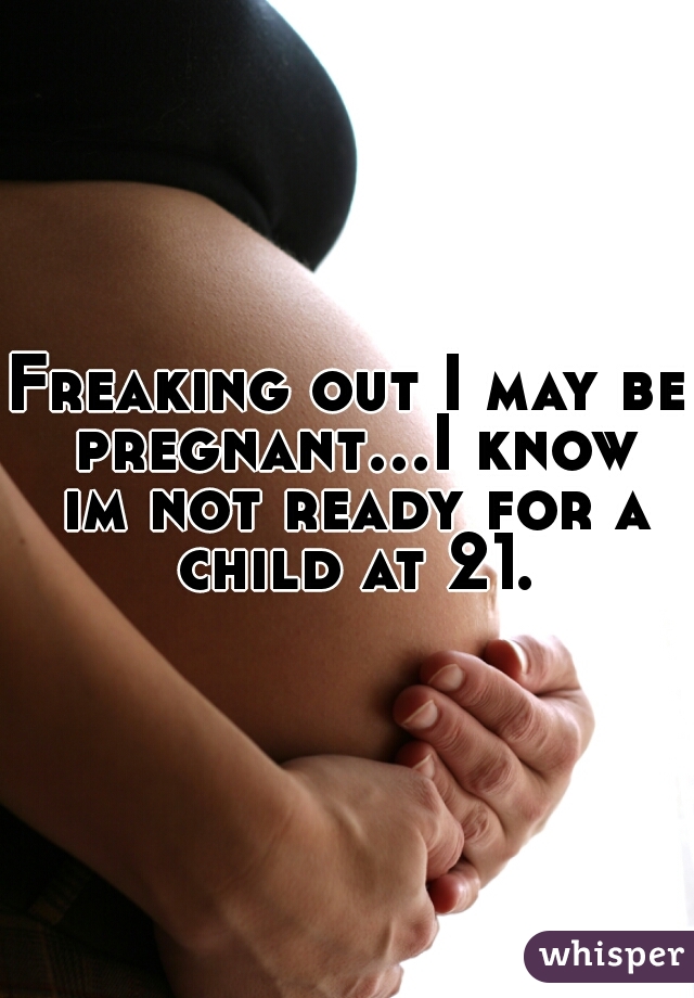 Freaking out I may be pregnant...I know im not ready for a child at 21.