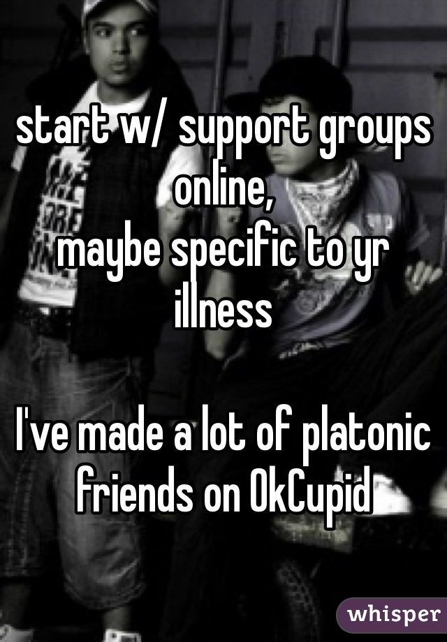 start w/ support groups online,
maybe specific to yr illness

I've made a lot of platonic friends on OkCupid