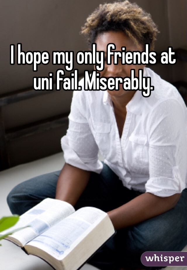 I hope my only friends at uni fail. Miserably.