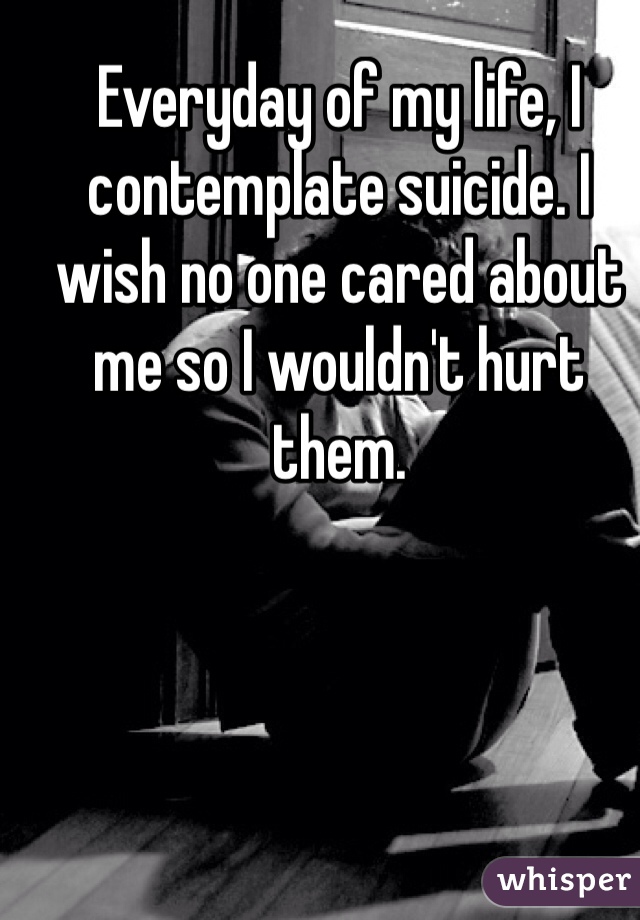 Everyday of my life, I contemplate suicide. I wish no one cared about me so I wouldn't hurt them. 