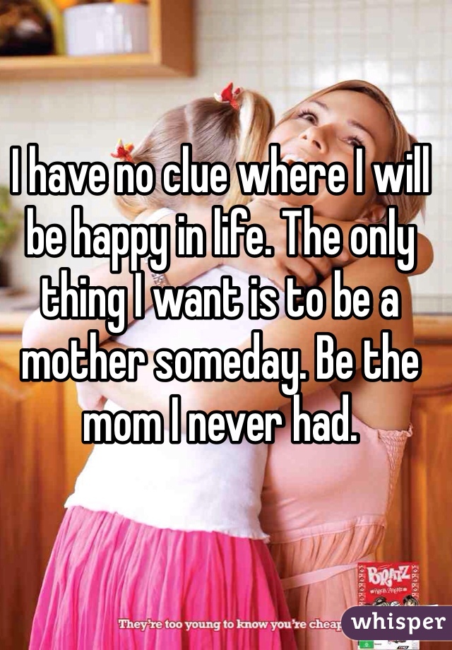 I have no clue where I will be happy in life. The only thing I want is to be a mother someday. Be the mom I never had.