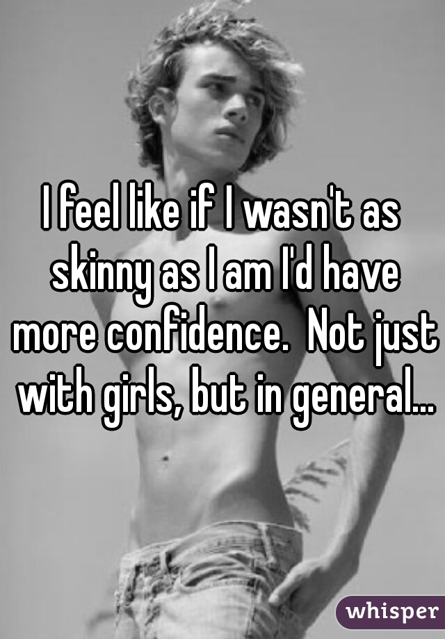 I feel like if I wasn't as skinny as I am I'd have more confidence.  Not just with girls, but in general...
