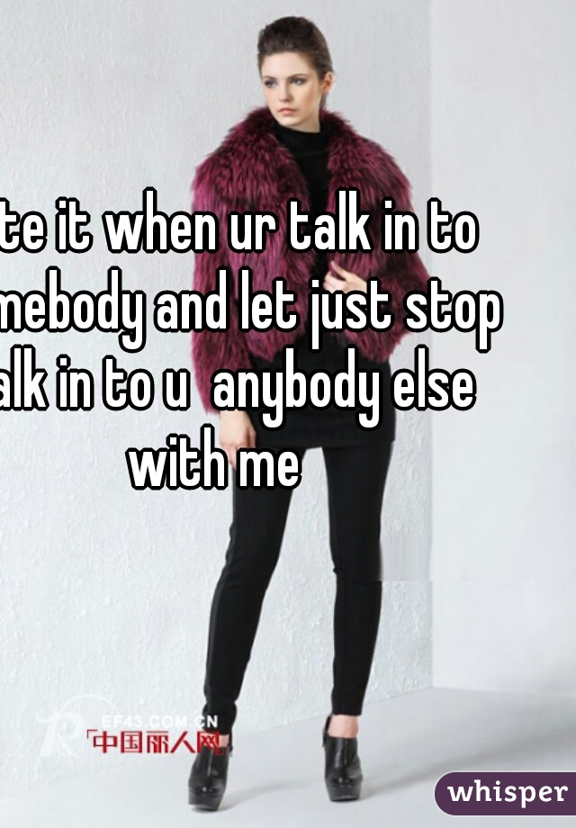 hate it when ur talk in to somebody and let just stop talk in to u  anybody else with me 