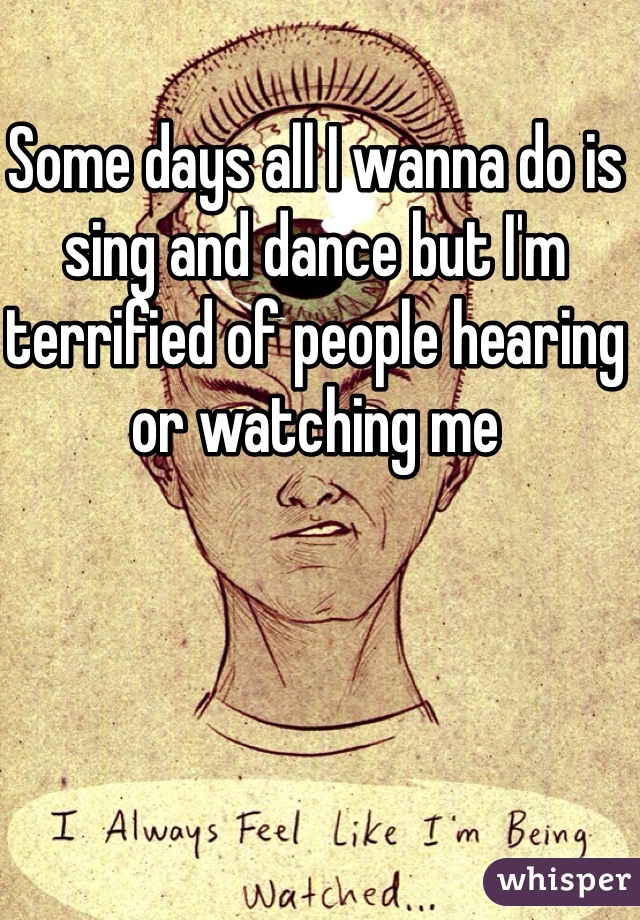 Some days all I wanna do is sing and dance but I'm terrified of people hearing or watching me 