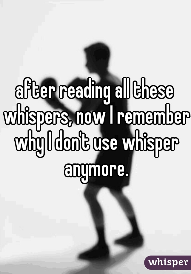 after reading all these whispers, now I remember why I don't use whisper anymore.