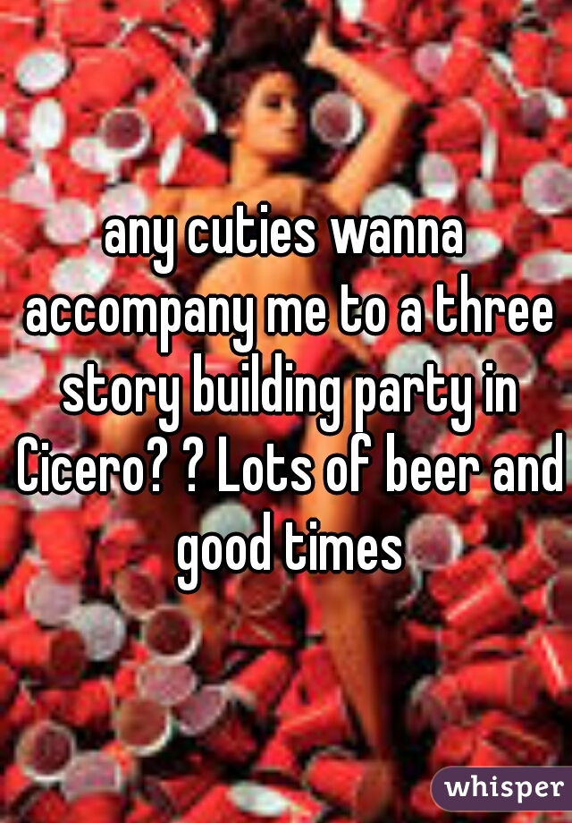 any cuties wanna accompany me to a three story building party in Cicero? ? Lots of beer and good times