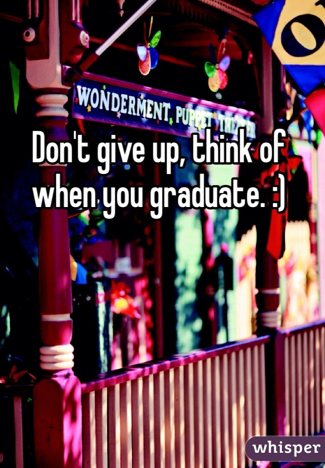 Don't give up, think of when you graduate. :)