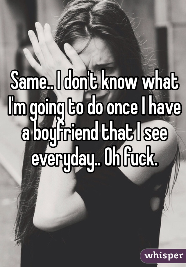 Same.. I don't know what I'm going to do once I have a boyfriend that I see everyday.. Oh fuck.