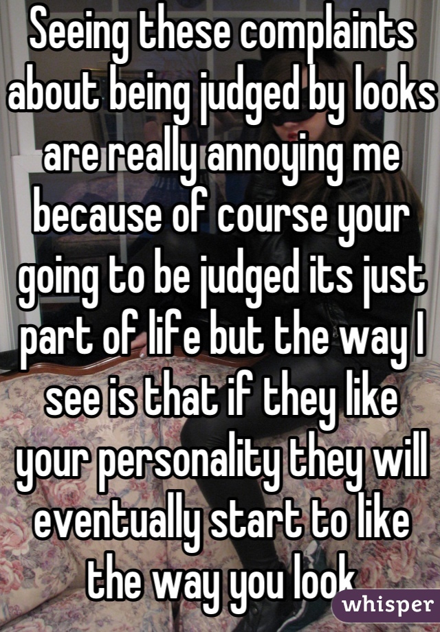 Seeing these complaints about being judged by looks are really annoying me because of course your going to be judged its just part of life but the way I see is that if they like your personality they will eventually start to like the way you look