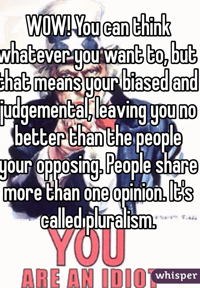 WOW! You can think whatever you want to, but that means your biased and judgemental, leaving you no better than the people your opposing. People share more than one opinion. It's called pluralism. 