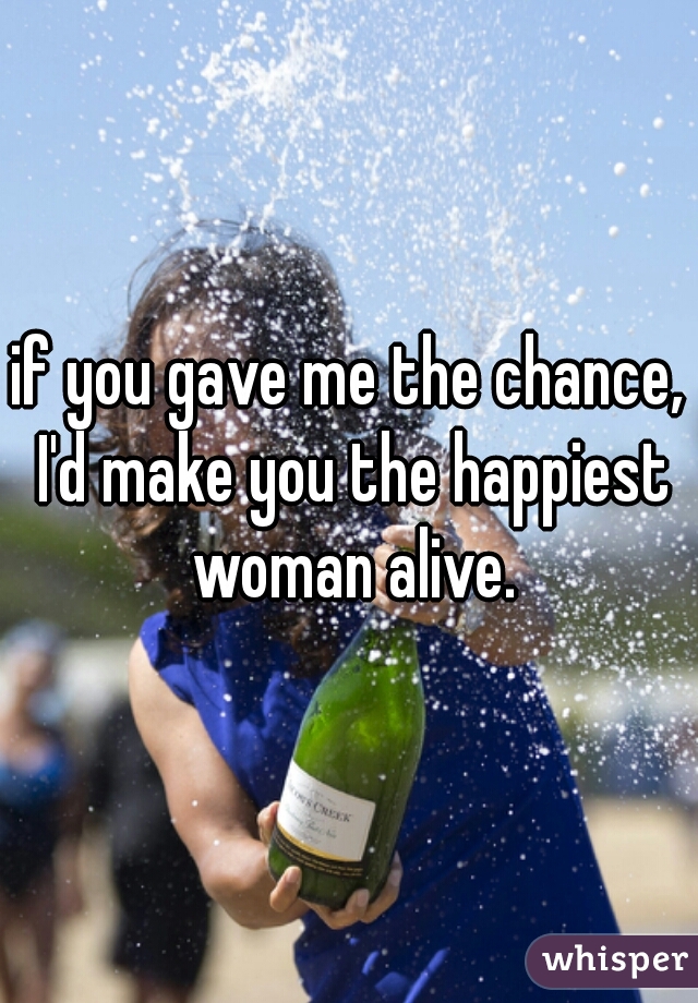 if you gave me the chance, I'd make you the happiest woman alive.