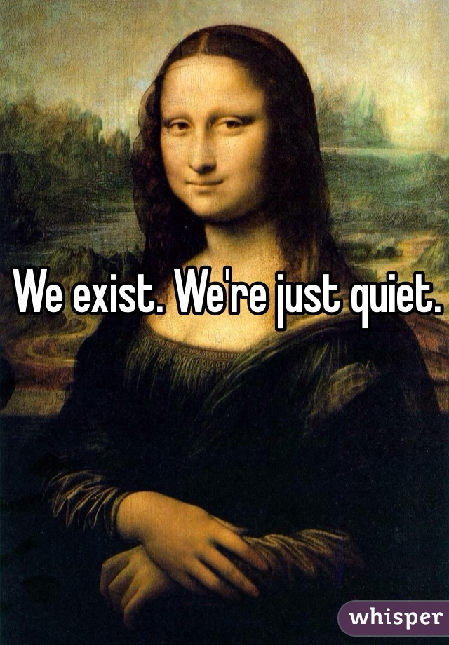 We exist. We're just quiet.