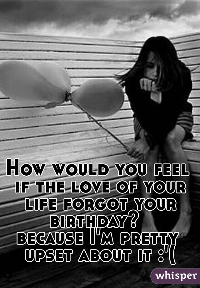 How would you feel if the love of your life forgot your birthday?  

because I'm pretty upset about it :'(