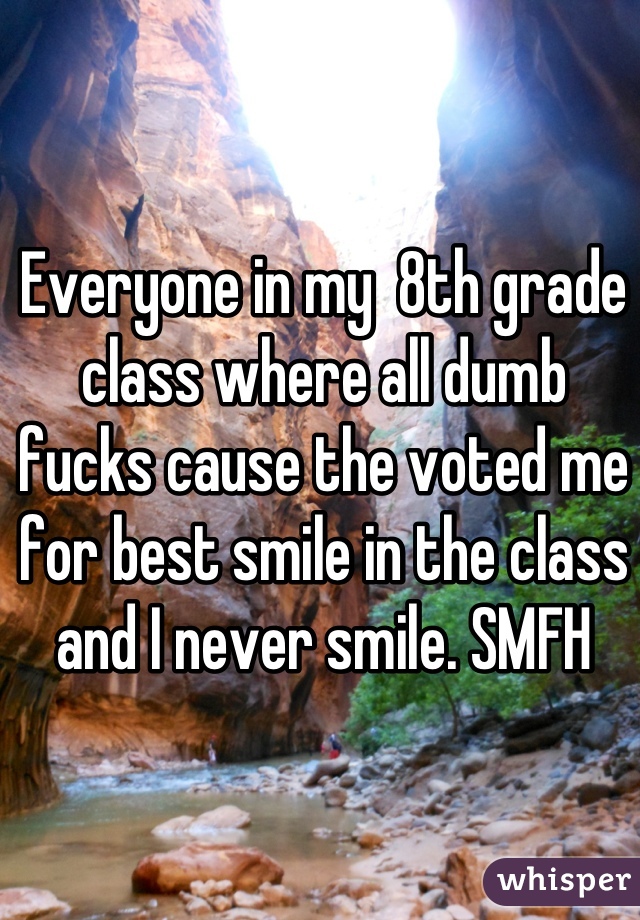 Everyone in my  8th grade class where all dumb fucks cause the voted me for best smile in the class and I never smile. SMFH