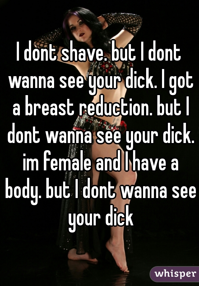 I dont shave. but I dont wanna see your dick. I got a breast reduction. but I dont wanna see your dick. im female and I have a body. but I dont wanna see your dick