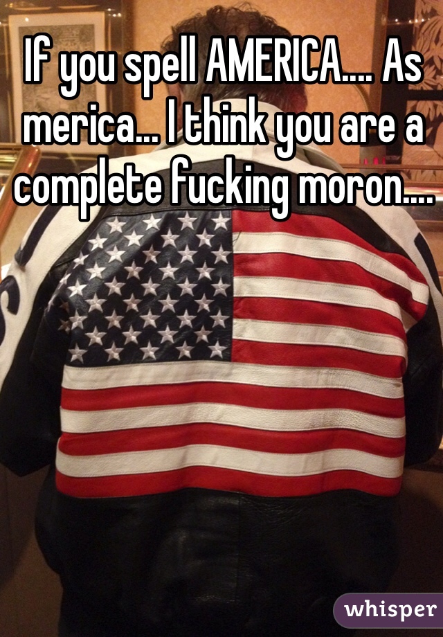 If you spell AMERICA.... As merica... I think you are a complete fucking moron....