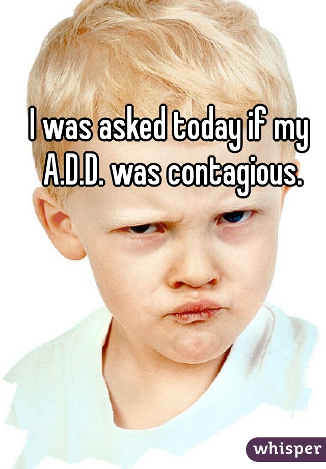 I was asked today if my A.D.D. was contagious.